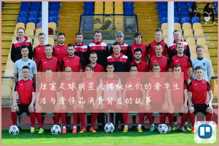 炫富足球明星大揭秘他们的奢华生活与奢侈品消费背后的故事