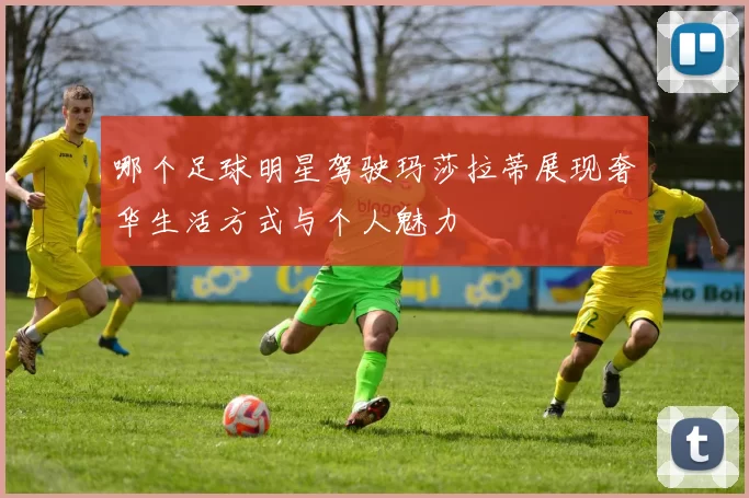 哪个足球明星驾驶玛莎拉蒂展现奢华生活方式与个人魅力