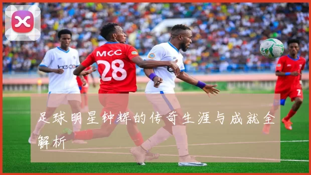 足球明星钟辉的传奇生涯与成就全解析