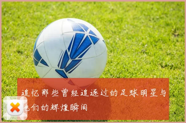 追忆那些曾经追逐过的足球明星与他们的辉煌瞬间
