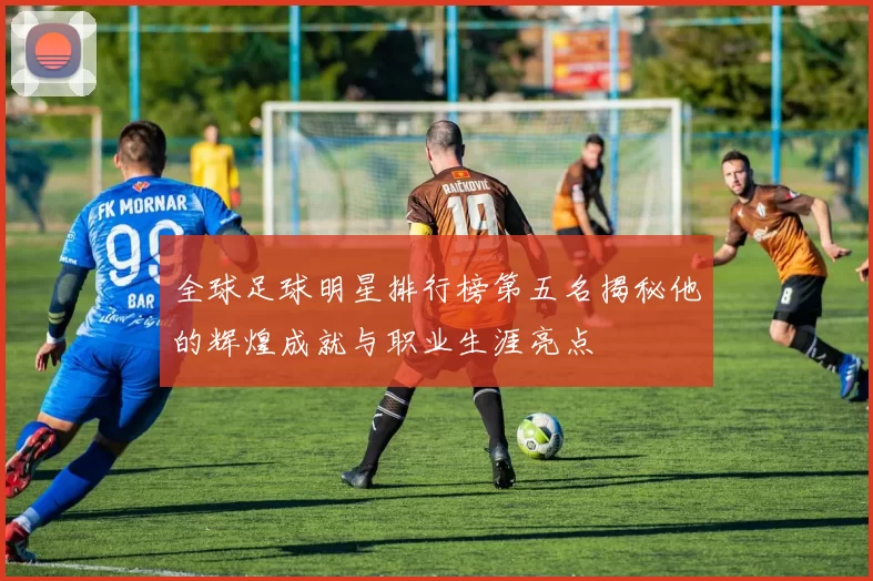 全球足球明星排行榜第五名揭秘他的辉煌成就与职业生涯亮点