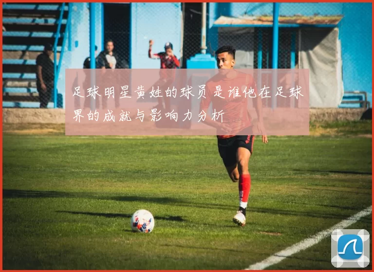 足球明星黄姓的球员是谁他在足球界的成就与影响力分析