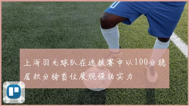 上海羽毛球队在选拔赛中以100分稳居积分榜首位展现强劲实力
