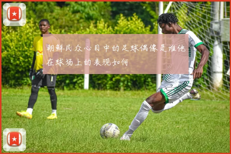 朝鲜民众心目中的足球偶像是谁他在球场上的表现如何