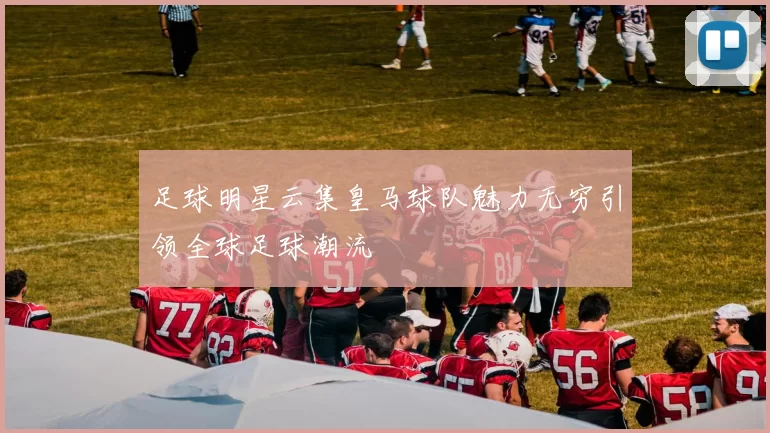 足球明星云集皇马球队魅力无穷引领全球足球潮流