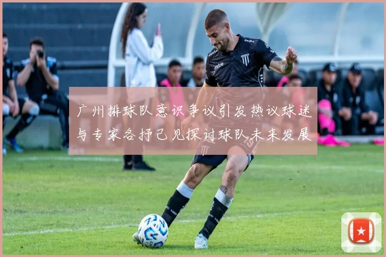 广州排球队意识争议引发热议球迷与专家各抒己见探讨球队未来发展方向