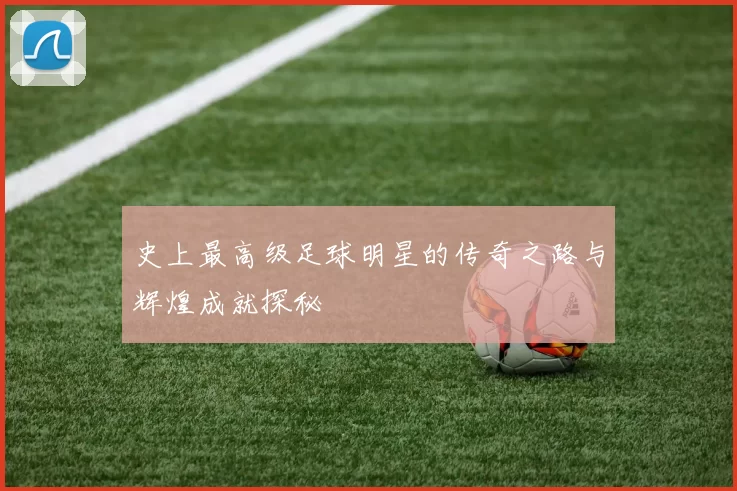史上最高级足球明星的传奇之路与辉煌成就探秘