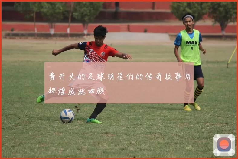 费开头的足球明星们的传奇故事与辉煌成就回顾