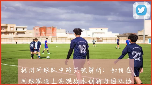 杭州网球队中路突破解析：如何在网球赛场上实现战术创新与团队协作