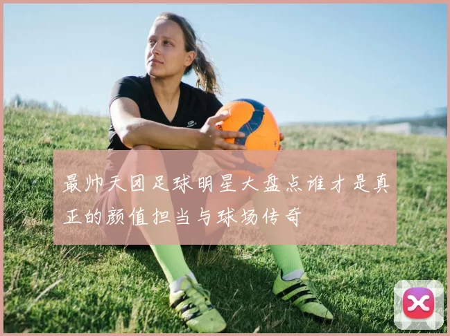 最帅天团足球明星大盘点谁才是真正的颜值担当与球场传奇