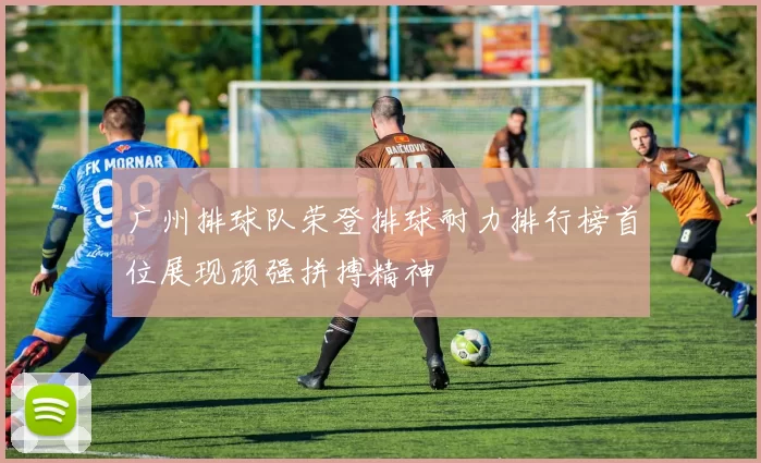 广州排球队荣登排球耐力排行榜首位展现顽强拼搏精神