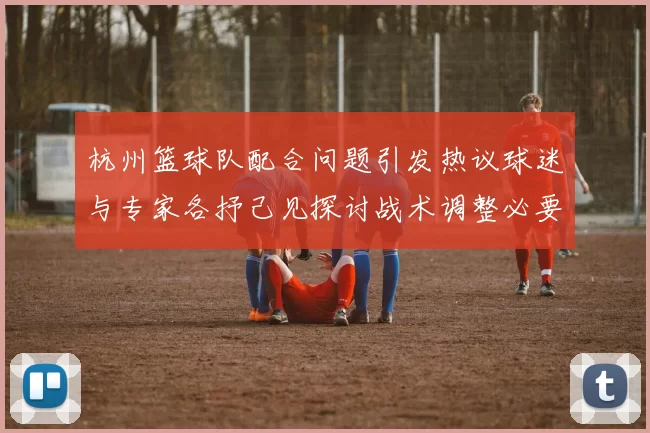杭州篮球队配合问题引发热议球迷与专家各抒己见探讨战术调整必要性