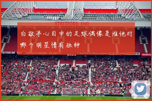 白敬亭心目中的足球偶像是谁他对哪个明星情有独钟